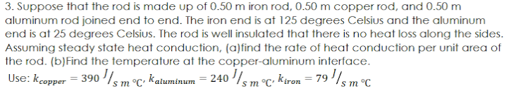 3. Suppose that the rod is made up of 0.50 m iron rod, 0.50 m copper rod, and 0.50 m
aluminum rod joined end to end. The iron end is at 125 degrees Celsius and the aluminum
end is at 25 degrees Celsius. The rod is well insulated that there is no heat loss along the sides.
Assuming steady state heat conduction, (a)find the rate of heat conduction per unit area of
the rod. (b)Find the temperature at the copper-aluminum interface.
Use: kcopper = 390 /sm°C; katuminum = 240 sm °C; kiron = 79 '/sm°C
%3D
