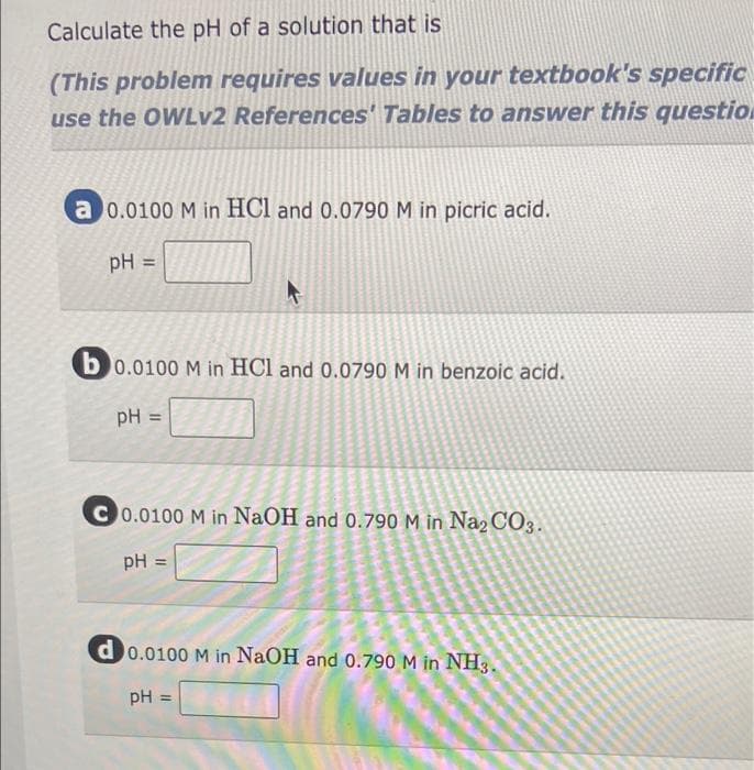 Calculate the pH of a solution that is
(This problem requires values in your textbook's specific
use the OWLV2 References' Tables to answer this question
a 0.0100 M in HCl and 0.0790 M in picric acid.
%3D
b0.0100 M in HCl and 0.0790 M in benzoic acid.
pH
C0.0100 M in NaOH and 0.790 M in Na2CO3.
pH =
d0.0100 M in NaOH and 0.790 M in NH3.
pH =
