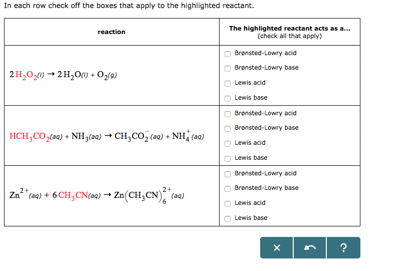 In each row check off the boxes that apply to the highlighted reactant.
The highlighted reactant acts as a...
(check all that apply)
reaction
Brønsted-Lowry acid
Brønsted-Lowry base
2 H2O2() → 2 H201) + O2(9)
Lewis acid
Lewis base
Brønsted-Lowry acid
Brønsted-Lowry base
HCH,CO,(aq) + NH3(aq) → CH3CO, (aq) + NH (aq)
Lewis acid
Lewis base
Brønsted-Lowry acid
2+
Brønsted-Lowry base
Zn "(a9) + 6 CH,CN(aq) → Zn(CH,CN)
, (aq)
9.
Lewis acid
Lewis base
O O
O O O

