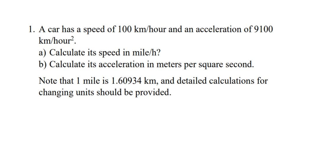 1. A car has a speed of 100 km/hour and an acceleration of 9100
km/hour?.
a) Calculate its speed in mile/h?
b) Calculate its acceleration in meters per square second.
Note that 1 mile is 1.60934 km, and detailed calculations for
changing units should be provided.
