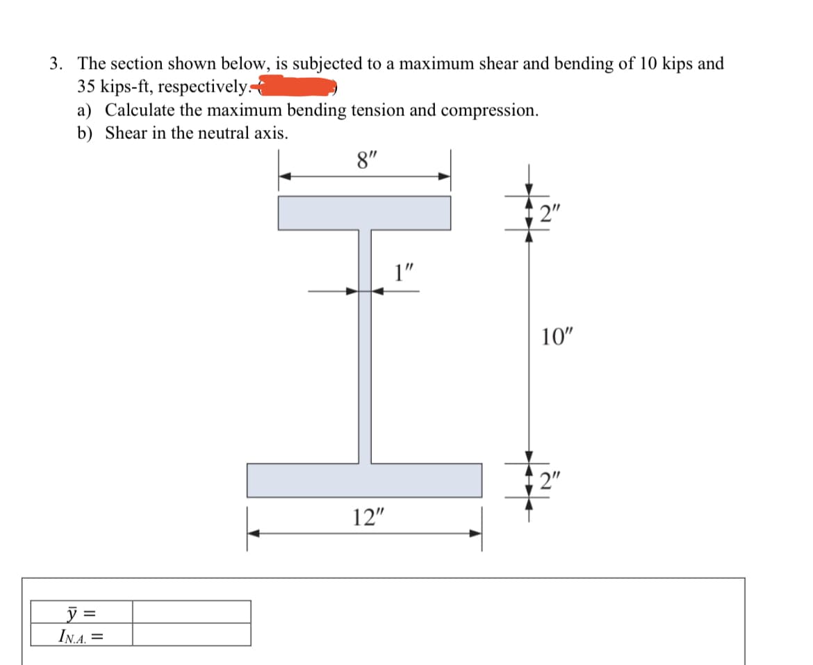 3. The section shown below, is subjected to a maximum shear and bending of 10 kips and
35 kips-ft, respectively.
a) Calculate the maximum bending tension and compression.
b) Shear in the neutral axis.
8"
1 2"
1"
10"
2"
12"
=
IN.A. =
