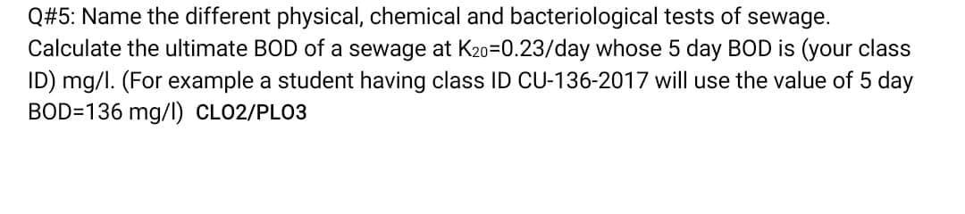 Q#5: Name the different physical, chemical and bacteriological tests of sewage.
Calculate the ultimate BOD of a sewage at K20=0.23/day whose 5 day BOD is (your class
ID) mg/l. (For example a student having class ID CU-136-2017 will use the value of 5 day
BOD=136 mg/l) CLO2/PLO3
