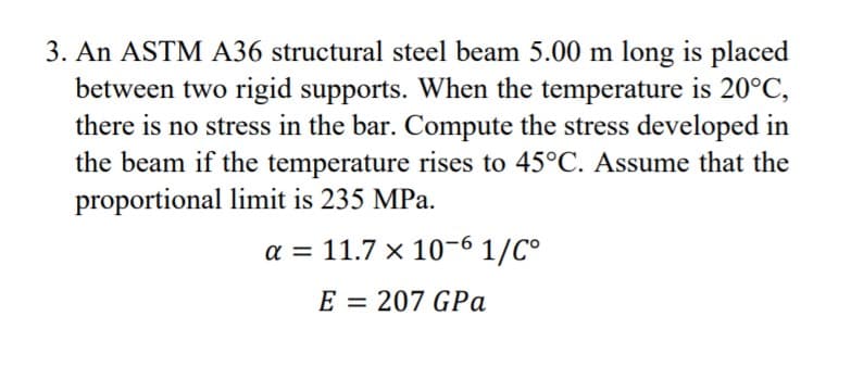 3. An ASTM A36 structural steel beam 5.00 m long is placed
between two rigid supports. When the temperature is 20°C,
there is no stress in the bar. Compute the stress developed in
the beam if the temperature rises to 45°C. Assume that the
proportional limit is 235 MPa.
a = 11.7 x 10-6 1/C°
E = 207 GPa
