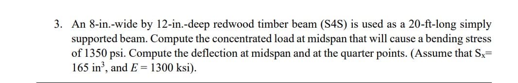 3. An 8-in.-wide by 12-in.-deep redwood timber beam (S4S) is used as a 20-ft-long simply
supported beam. Compute the concentrated load at midspan that will cause a bending stress
of 1350 psi. Compute the deflection at midspan and at the quarter points. (Assume that Sx=
165 in', and E= 1300 ksi).
