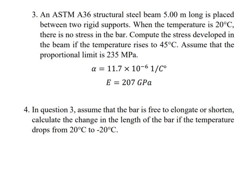 3. An ASTM A36 structural steel beam 5.00 m long is placed
between two rigid supports. When the temperature is 20°C,
there is no stress in the bar. Compute the stress developed in
the beam if the temperature rises to 45°C. Assume that the
proportional limit is 235 MPa.
a = 11.7 x 10-6 1/C°
E = 207 GPa
4. In question 3, assume that the bar is free to elongate or shorten,
calculate the change in the length of the bar if the temperature
drops from 20°C to -20°C.
