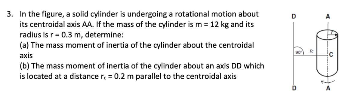 3. In the figure, a solid cylinder is undergoing a rotational motion about
its centroidal axis AA. If the mass of the cylinder is m = 12 kg and its
radius is r = 0.3 m, determine:
(a) The mass moment of inertia of the cylinder about the centroidal
axis
(b) The mass moment of inertia of the cylinder about an axis DD which
is located at a distance rc = 0.2 m parallel to the centroidal axis
D
90⁰
rc
A
C