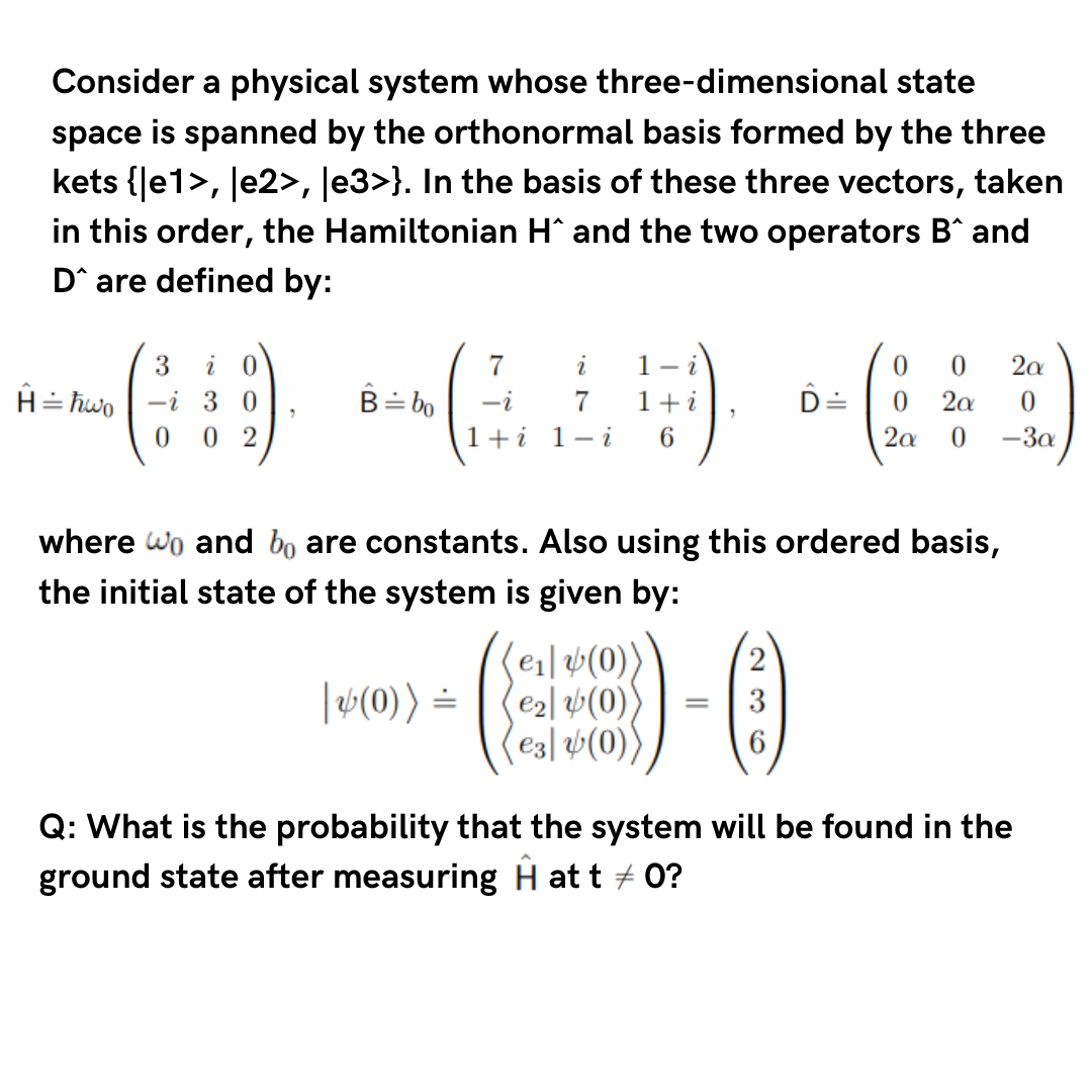 Consider a physical system whose three-dimensional state
space is spanned by the orthonormal basis formed by the three
kets {|e1>, |e2>, |e3>}. In the basis of these three vectors, taken
in this order, the Hamiltonian H^ and the two operators B^ and
D are defined by:
H = ħwo
-i 30
0 02
B = bo
7
i 1-
-i 7 1+i
1+i 1-i 6
|v(0)) =
where wo and bo are constants. Also using this ordered basis,
the initial state of the system is given by:
(e₁] (0))
€₂(0))
e3 (0))
D =
1-)
0 0 2a
0 2a 0
2a 0
-3a
Q: What is the probability that the system will be found in the
ground state after measuring H at t = 0?