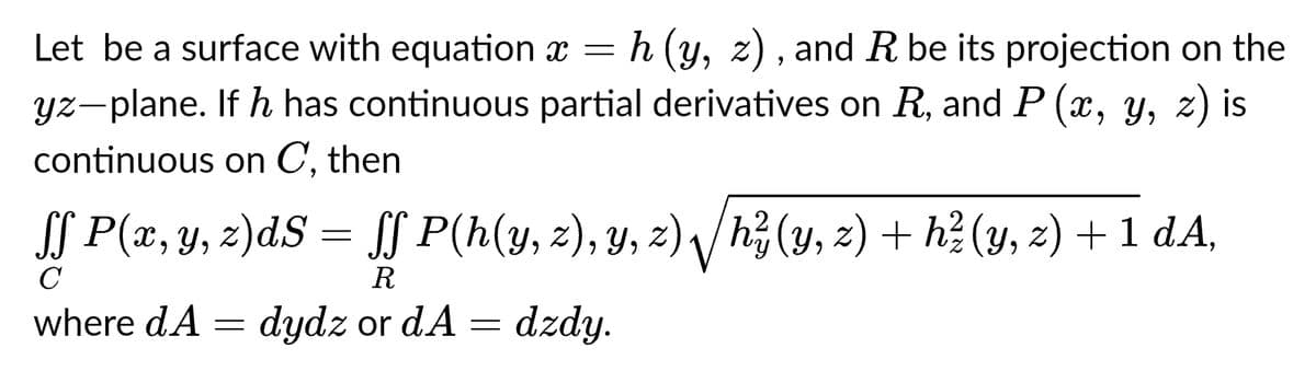 Let be a surface with equation x = h (y, z), and R be its projection on the
yz-plane. If h has continuous partial derivatives on R, and P (x, y, z) is
continuous on C, then
ſf P(x, y, z)dS = ſf P(h(y, z), y, z),√ √/h? (y, z) + h² (y, z) + 1 dA,
C
R
where dA
dydz or dA
dzdy.
=
=