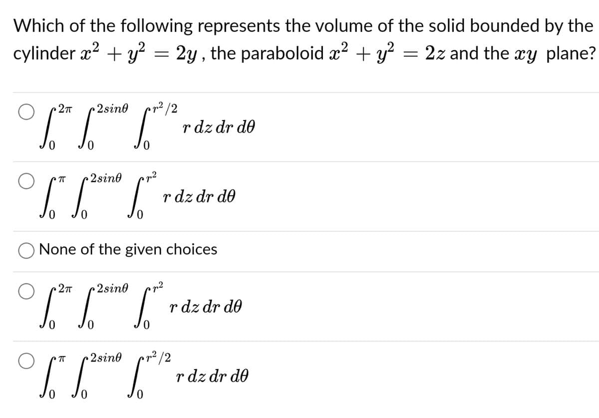 Which of the following represents the volume of the solid bounded by the
2z and the xy plane?
cylinder x² + y² = 2y, the paraboloid x² + y²
2πT 2sino
16.²0 1²1 12² 1²2
π •2sin0
L² L²
2πT
[² 1²¹
²
None of the given choices
π 2sino
[."
2sin0 p²
rdz dr de
dz dr de
rdz dr de
²/2
rdz dr de
=
