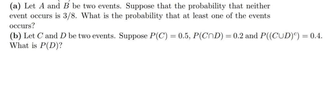 (a) Let A and B be two events. Suppose that the probability that neither
event occurs is 3/8. What is the probability that at least one of the events
occurs?
(b) Let C and D be two events. Suppose P(C) = 0.5, P(CND) = 0.2 and P((CUD)) = 0.4.
What is P(D)?