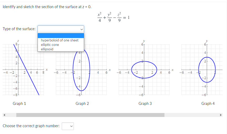 Identify and sketch the section of the surface at z = 0.
y? 2
Type of the surface:
hyperboloid of one sheet
elliptic cone
ellipsoid
2
4
6.
-6 -4 2
4.
-6 -4
-6 -4
-2
4
-6
4
-4
-8
9-
Graph 1
Graph 2
Graph 3
Graph 4
Choose the correct graph number:
+
2.
2.
2.
