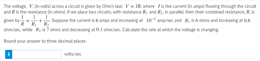 The voltage, V, (in volts) across a circuit is given by Ohm's law: V = IR, where I is the current (in amps) flowing through the circuit
and Ris the resistance (in ohms). If we place two circuits, with resistance R1 and R2, in parallel, then their combined resistance, R, is
1
1
1
given by -
R
Suppose the current is 6 amps and increasing at 10-2 amp/sec and R1 is 6 ohms and increasing at 0.6
+
R1
R2
ohm/sec, while R2 is 7 ohms and decreasing at 0.1 ohm/sec. Calculate the rate at which the voltage is changing.
Round your answer to three decimal places.
volts/sec
