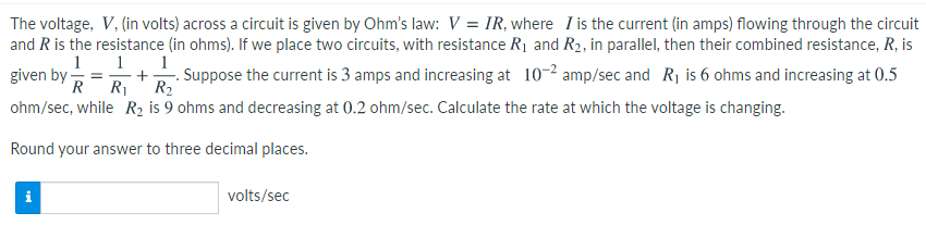 The voltage, V, (in volts) across a circuit is given by Ohm's law: V = IR, where I is the current (in amps) flowing through the circuit
and R is the resistance (in ohms). If we place two circuits, with resistance R1 and R2, in parallel, then their combined resistance, R, is
given by =
R
1 1. 1
+
R1
- Suppose the current is 3 amps and increasing at 10-2 amp/sec and R1 is 6 ohms and increasing at 0.5
R2
ohm/sec, while R2 is 9 ohms and decreasing at 0.2 ohm/sec. Calculate the rate at which the voltage is changing.
Round your answer to three decimal places.
volts/sec
