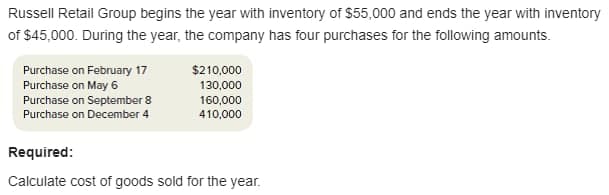 Russell Retail Group begins the year with inventory of $55,000 and ends the year with inventory
of $45,000. During the year, the company has four purchases for the following amounts.
Purchase on February 17
Purchase on May 6
Purchase on September 8
Purchase on December 4
$210,000
130,000
160,000
410,000
Required:
Calculate cost of goods sold for the year.
