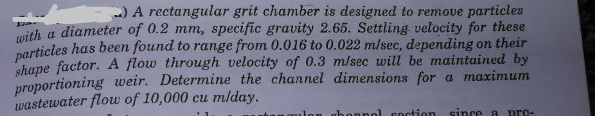 ) A rectangular grit chamber is designed to remove particles
mith a diameter of 0.2 mm, specific gravity 2.65. Settling velocity for these
particles has been found to range from 0.016 to 0.022 m/sec, depending on their
shape factor. A flow through velocity of 0.3 m/sec will be maintained by
proportioning weir. Determine the channel dimensions for a maximum
wastewater flow of 10,000 cu mlday.
on ahonnol section
since a
pro-
