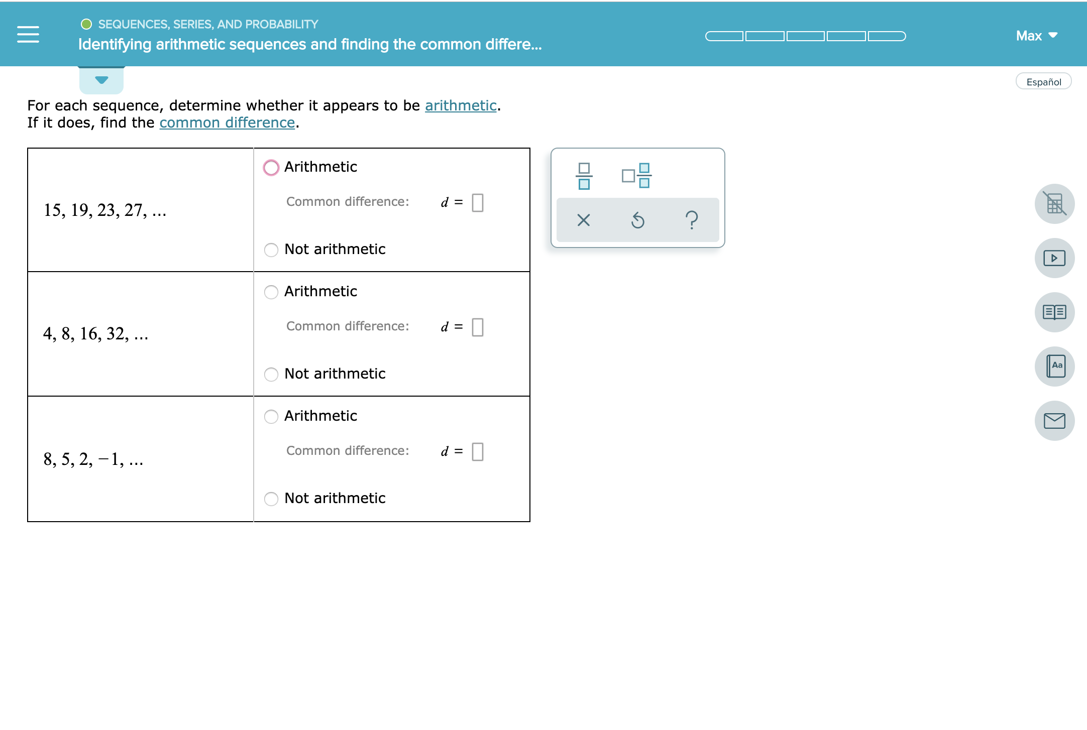 SEQUENCES, SERIES, AND PROBABILITY
Мax
Identifying arithmetic sequences and finding the common differe...
Español
For each sequence, determine whether it appears to be arithmetic.
If it does, find the common difference.
Arithmetic
Common difference:
d
15, 19, 23, 27,...
?
ONot arithmetic
Arithmetic
Common difference:
4, 8, 16, 32, ..
Aa
Not arithmetic
Arithmetic
Common difference:
d
8, 5, 2, 1
Not arithmetic
미□
