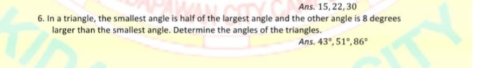 6. In a triangle, the smallest angle is half of the largest angle and the other angle is 8 degrees
larger than the smallest angle. Determine the angles of the triangles.
Ans. 15, 22, 30
Ans. 43°, 51°, 86°
TY
