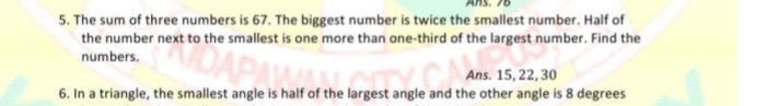 5. The sum of three numbers is 67. The biggest number is twice the smallest number. Half of
the number next to the smallest is one more than one-third of the largest number. Find the
numbers.
Ans. 15, 22, 30
6. In a triangle, the smallest angle is half of the largest angle and the other angle is 8 degrees
