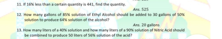 11. If 16% less than a certain quantity is 441, find the quantity.
Ans. 525
12. How many gallons of 85% solution of Ethyl Alcohol should be added to 30 gallons of 50%
solution to produce 64% solution of the alcohol?
Ans. 20 gallons
13. How many liters of a 40% solution and how many liters of a 90% solution of Nitric Acid should
be combined to produce 50 liters of 56% solution of the acid?
