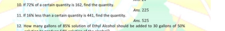 10. If 72% of a certain quantity is 162, find the quantity.
Ans. 225
11. If 16% less than a certain quantity is 441, find the quantity.
Ans. 525
12. How many gallons of 85% solution of Ethyl Alcohol should be added to 30 gallons of 50%
