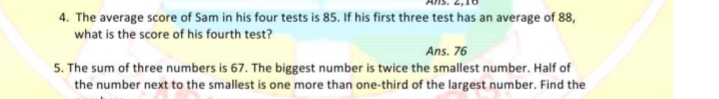 4. The average score of Sam in his four tests is 85. If his first three test has an average of 88,
what is the score of his fourth test?
Ans. 76
5. The sum of three numbers is 67. The biggest number is twice the smallest number. Half of
the number next to the smallest is one more than one-third of the largest number. Find the
