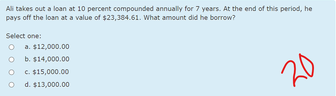 Ali takes out a loan at 10 percent compounded annually for 7 years. At the end of this period, he
pays off the loan at a value of $23,384.61. What amount did he borrow?
Select one:
a. $12,000.00
b. $14,000.00
c. $15,000.00
20
d. $13,000.00
