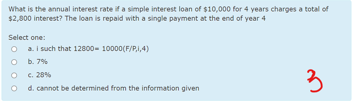 What is the annual interest rate if a simple interest loan of $10,000 for 4 years charges a total of
$2,800 interest? The loan is repaid with a single payment at the end of year 4
Select one:
a. i such that 12800= 10000(F/P,i,4)
b. 7%
3
c. 28%
d. cannot be determined from the information given
