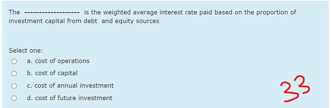 The
is the weighted average interest rate paid based on the proportion of
---- -----
---
investment capital from debt and equity sources
Select one:
a. cost of operations
b. cost of capital
c. cost of annual investment
23
d. cost of future investment
