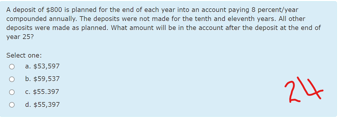 A deposit of $800 is planned for the end of each year into an account paying 8 percent/year
compounded annually. The deposits were not made for the tenth and eleventh years. All other
deposits were made as planned. What amount will be in the account after the deposit at the end of
year 25?
Select one:
a. $53,597
b. $59,537
24
c. $55.397
d. $55,397
