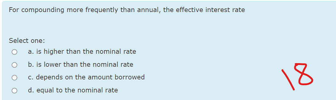 For compounding more frequently than annual, the effective interest rate
Select one:
a. is higher than the nominal rate
b. is lower than the nominal rate
c. depends on the amount borrowed
18
d. equal to the nominal rate
