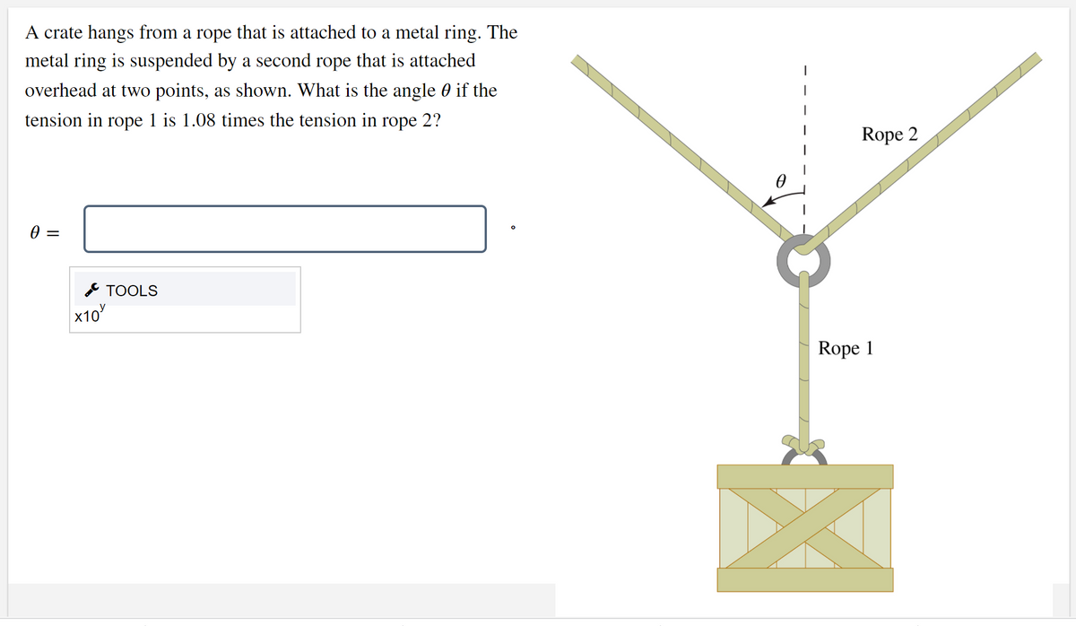 A crate hangs from a rope that is attached to a metal ring. The
metal ring is suspended by a second rope that is attached
overhead at two points, as shown. What is the angle 0 if the
|
tension in rope 1 is 1.08 times the tension in rope 2?
Rope 2
& TOOLS
x10
Rope 1
