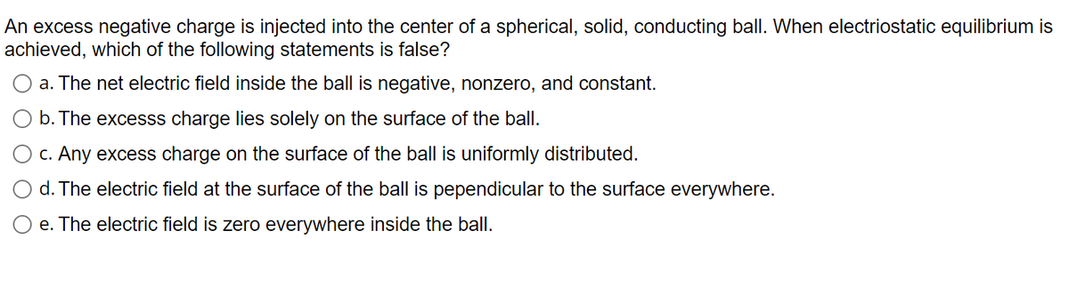 An excess negative charge is injected into the center of a spherical, solid, conducting ball. When electriostatic equilibrium is
achieved, which of the following statements is false?
a. The net electric field inside the ball is negative, nonzero, and constant.
b. The excesss charge lies solely on the surface of the balI.
c. Any excess charge on the surface of the ball is uniformly distributed.
d. The electric field at the surface of the ball is pependicular to the surface everywhere.
e. The electric field is zero everywhere inside the ball.
