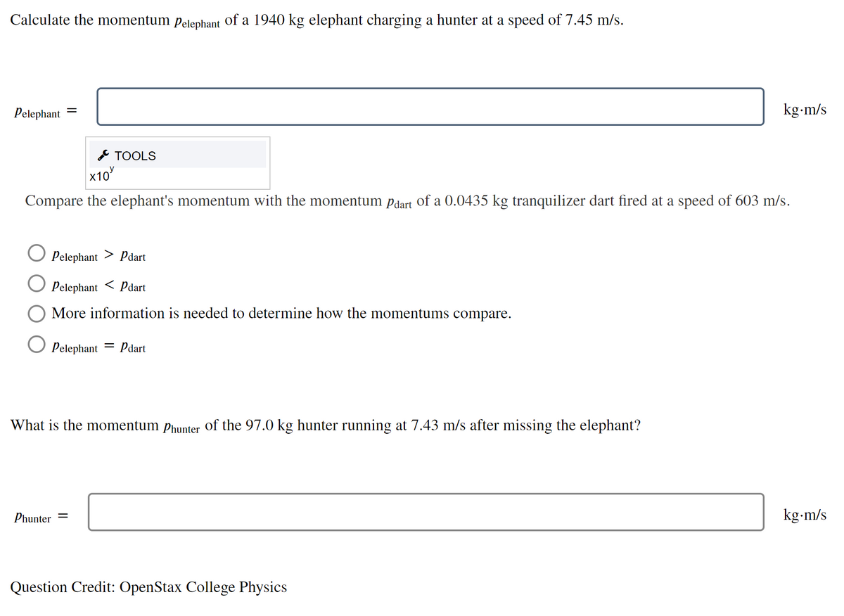 Calculate the momentum pelephant of a 1940 kg elephant charging a hunter at a speed of 7.45 m/s.
Pelephant
kg-m/s
* TOOLS
x10
Compare the elephant's momentum with the momentum pdart of a 0.0435 kg tranquilizer dart fired at a speed of 603 m/s.
Pelephant
Pdart
Pelephant
< Pdart
More information is needed to determine how the momentums compare.
Pelephant = Pdart
What is the momentum phunter of the 97.0 kg hunter running at 7.43 m/s after missing the elephant?
Phunter
kg-m/s
Question Credit: OpenStax College Physics
