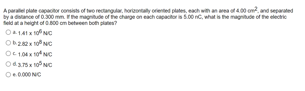 A parallel plate capacitor consists of two rectangular, horizontally oriented plates, each with an area of 4.00 cm2, and separated
by a distance of 0.300 mm. If the magnitude of the charge on each capacitor is 5.00 nC, what is the magnitude of the electric
field at a height of 0.800 cm between both plates?
a. 1.41 x 106 N/C
O b. 2.82 x 108 N/C
O c. 1.04 x 104 N/C
O d. 3.75 x 105 N/C
e. 0.000 N/C
