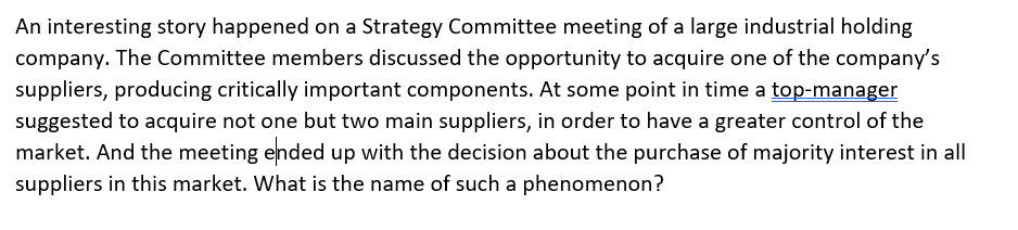 An interesting story happened on a Strategy Committee meeting of a large industrial holding
company. The Committee members discussed the opportunity to acquire one of the company's
suppliers, producing critically important components. At some point in time a top-manager
suggested to acquire not one but two main suppliers, in order to have a greater control of the
market. And the meeting ended up with the decision about the purchase of majority interest in all
suppliers in this market. What is the name of such a phenomenon?
