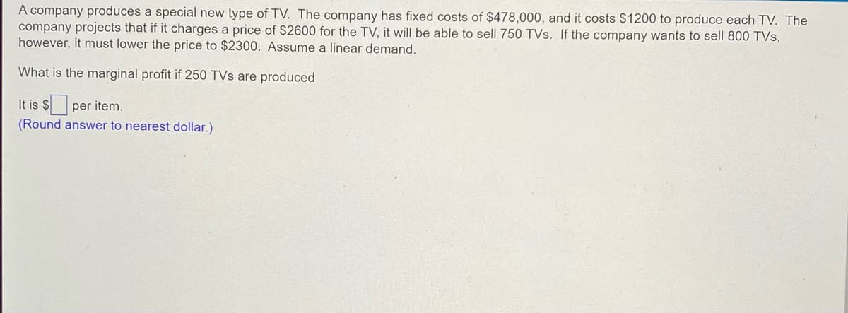 A company produces a special new type of TV. The company has fixed costs of $478,000, and it costs $1200 to produce each TV. The
company projects that if it charges a price of $2600 for the TV, it will be able to sell 750 TVs. If the company wants to sell 800 TVs,
however, it must lower the price to $2300. Assume a linear demand.
What is the marginal profit if 250 TVs are produced
It is $
per item.
(Round answer to nearest dollar.)