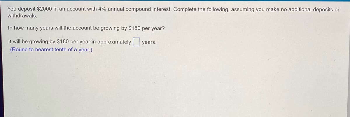 You deposit $2000 in an account with 4% annual compound interest. Complete the following, assuming you make no additional deposits or
withdrawals.
In how many years will the account be growing by $180 per year?
It will be growing by $180 per year in approximately
years.
(Round to nearest tenth of a year.)