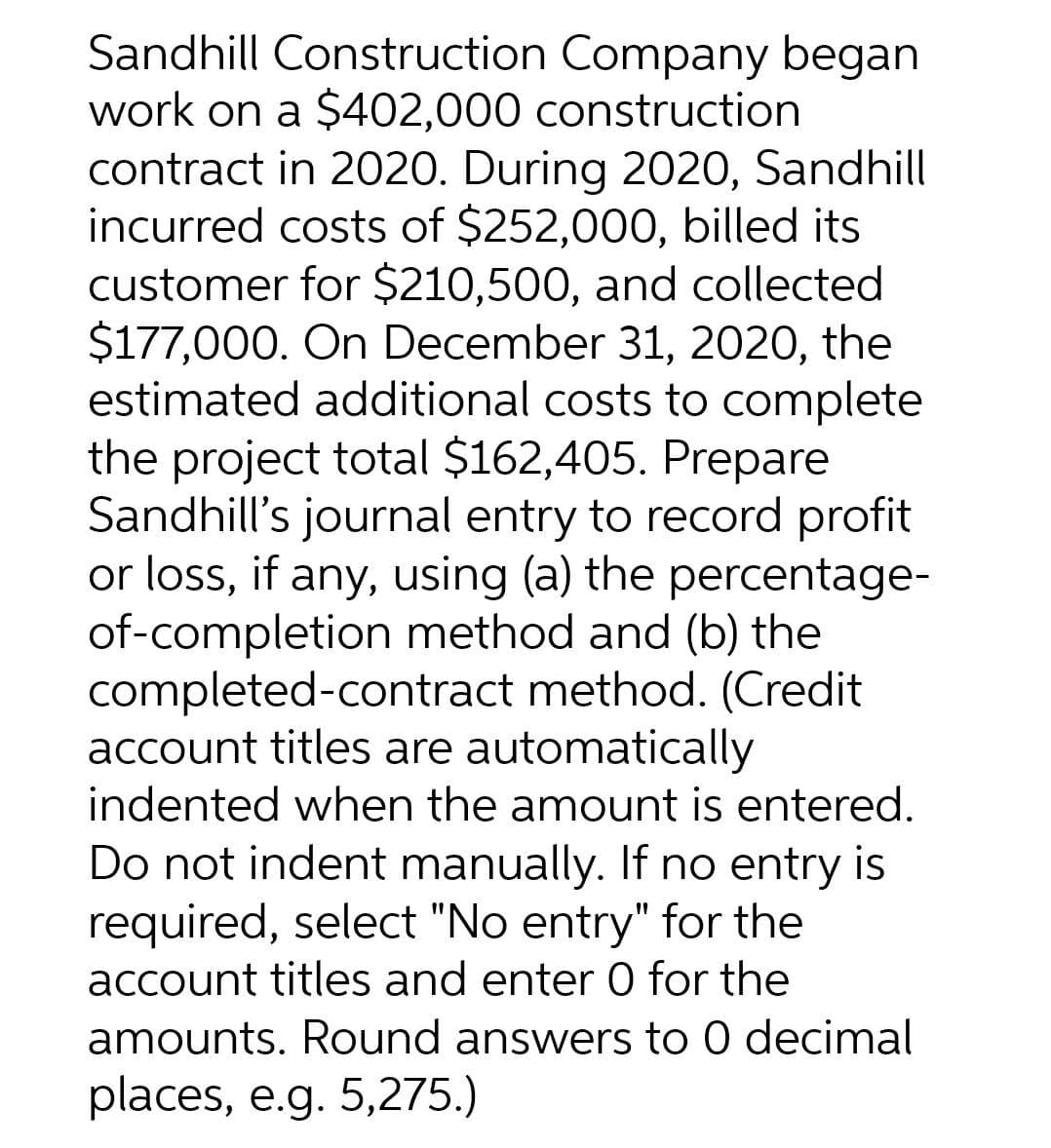 Sandhill Construction Company began
work on a $402,000 construction
contract in 2020. During 2020, Sandhill
incurred costs of $252,000, billed its
customer for $210,500, and collected
$177,000. On December 31, 2020, the
estimated additional costs to complete
the project total $162,405. Prepare
Sandhill's journal entry to record profit
or loss, if any, using (a) the percentage-
of-completion method and (b) the
completed-contract method. (Credit
account titles are automatically
indented when the amount is entered.
Do not indent manually. If no entry is
required, select "No entry" for the
account titles and enter 0 for the
amounts. Round answers to 0 decimal
places, e.g. 5,275.)
