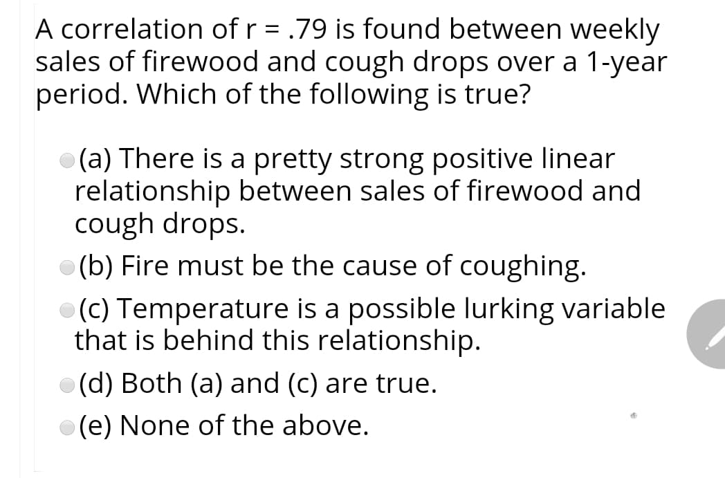 A correlation of r = .79 is found between weekly
sales of firewood and cough drops over a 1-year
period. Which of the following is true?
(a) There is a pretty strong positive linear
relationship between sales of firewood and
cough drops.
(b) Fire must be the cause of coughing.
(C) Temperature is a possible lurking variable
that is behind this relationship.
(d) Both (a) and (c) are true.
(e) None of the above.

