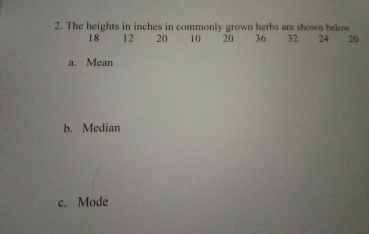 2. The heights in inches in commonly grown herbs are shown below
18 12 20 10
20
36 32
24 20
a. Mean
b. Median
c. Mode

