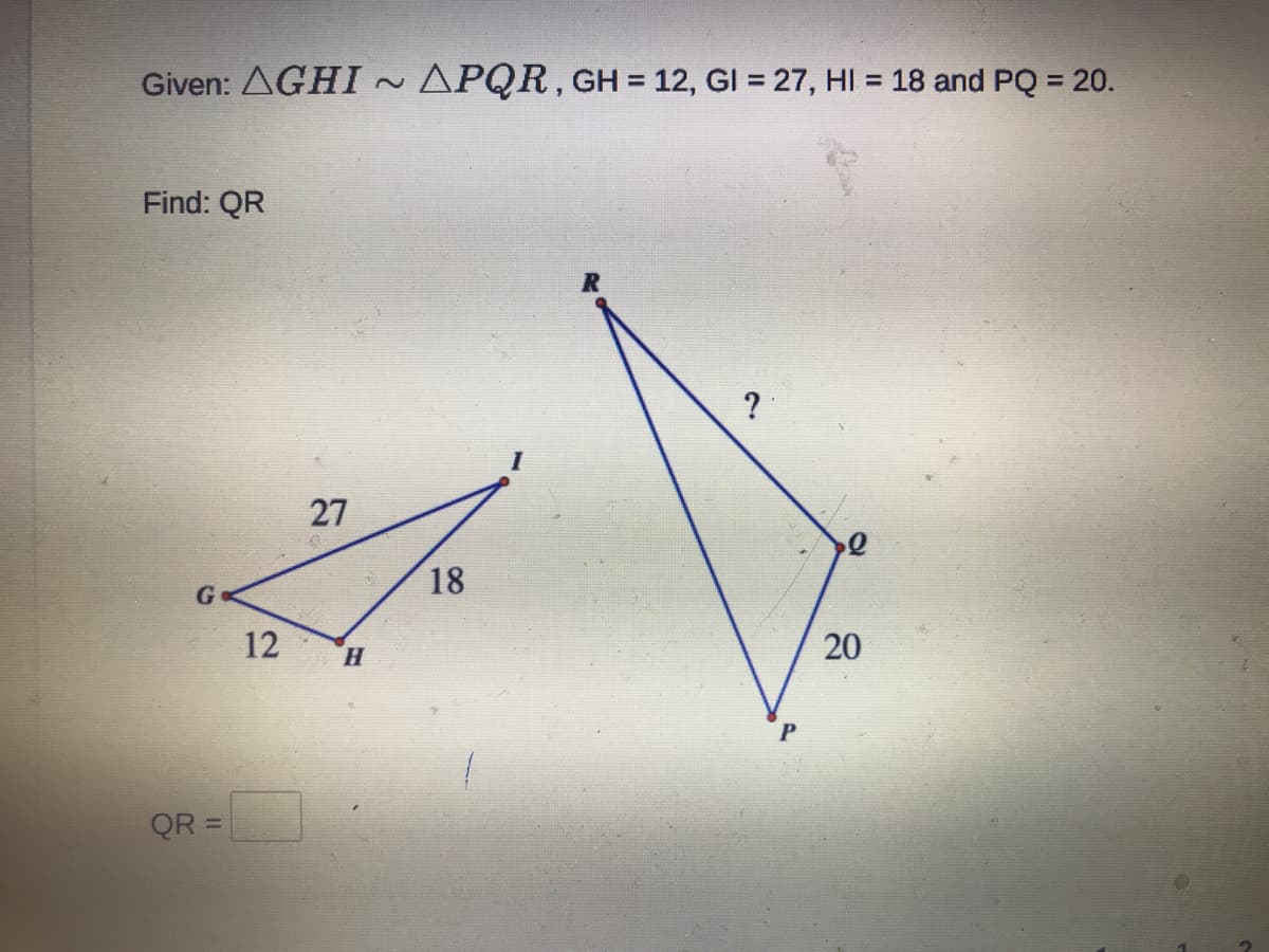 Given: AGHI~ APQR, GH = 12, GI = 27, HI = 18 and PQ = 20.
%3D
Find: QR
27
18
12
H.
QR =
20
