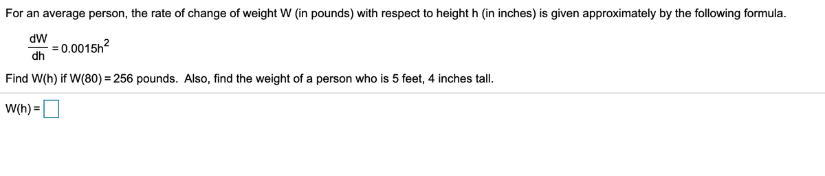 For an average person, the rate of change of weight W (in pounds) with respect to height h (in inches) is given approximately by the following formula.
dW
- = 0.0015h?
dh
2
Find W(h) if W(80) = 256 pounds. Also, find the weight of a person who is 5 feet, 4 inches tall.
W(h) =
