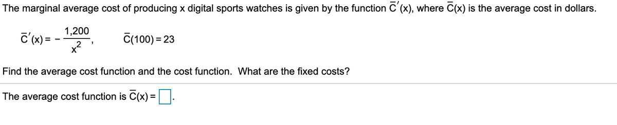 The marginal average cost of producing x digital sports watches is given by the function C'(x), where C(x) is the average cost in dollars.
1,200
C'(x) =
C(100) = 23
Find the average cost function and the cost function. What are the fixed costs?
The average cost function is C(x) =||.
