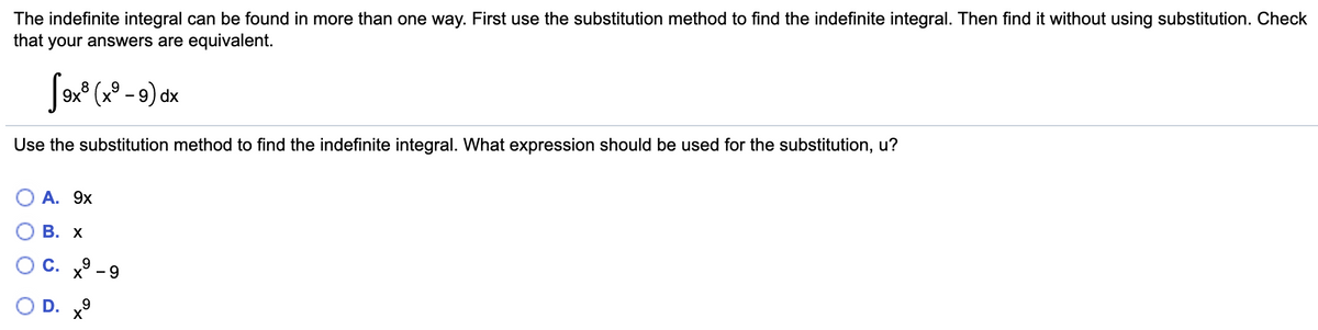 The indefinite integral can be found in more than one way. First use the substitution method to find the indefinite integral. Then find it without using substitution. Check
that your answers are equivalent.
9x° (x° – 9) dx
8
Use the substitution method to find the indefinite integral. What expression should be used for the substitution, u?
А. 9х
В. х
С. х
9
- 9
D.
