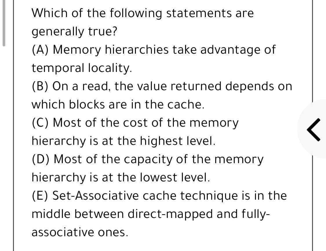 Which of the following statements are
generally true?
(A) Memory hierarchies take advantage of
temporal locality.
(B) On a read, the value returned depends on
which blocks are in the cache.
(C) Most of the cost of the memory
hierarchy is at the highest level.
(D) Most of the capacity of the memory
hierarchy is at the lowest level.
(E) Set-Associative cache technique is in the
middle between direct-mapped and fully-
associative ones.
