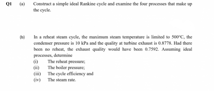 Construct a simple ideal Rankine cycle and examine the four processes that make up
the cycle.
QI
(a)
In a reheat steam cycle, the maximum steam temperature is limited to 500°C, the
condenser pressure is 10 kPa and the quality at turbine exhaust is 0.8778. Had there
been no reheat, the exhaust quality would have been 0.7592. Assuming ideal
processes, determine
The reheat pressure;
(b)
(i)
(ii) The boiler pressure;
(iii) The cycle efficiency and
(iv)
The steam rate.
