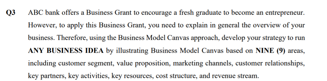 Q3
ABC bank offers a Business Grant to encourage a fresh graduate to become an entrepreneur.
However, to apply this Business Grant, you need to explain in general the overview of your
business. Therefore, using the Business Model Canvas approach, develop your strategy to run
ANY BUSINESS IDEA by illustrating Business Model Canvas based on NINE (9) areas,
including customer segment, value proposition, marketing channels, customer relationships,
key partners, key activities, key resources, cost structure, and revenue stream.
