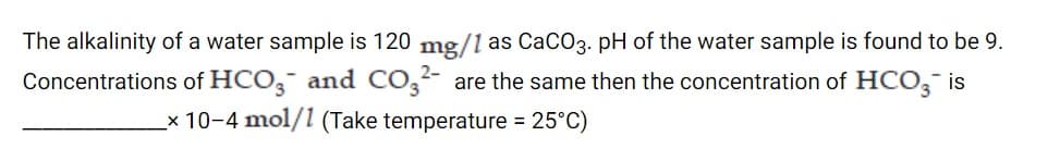 The alkalinity of a water sample is 120 mg/1 as CaCO3. pH of the water sample is found to be 9.
Concentrations of HCO, and Co,2- are the same then the concentration of HCO, is
x 10-4 mol/1 (Take temperature = 25°C)
