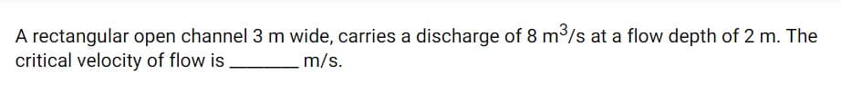 A rectangular open channel 3 m wide, carries a discharge of 8 m³/s at a flow depth of 2 m. The
critical velocity of flow is
m/s.
