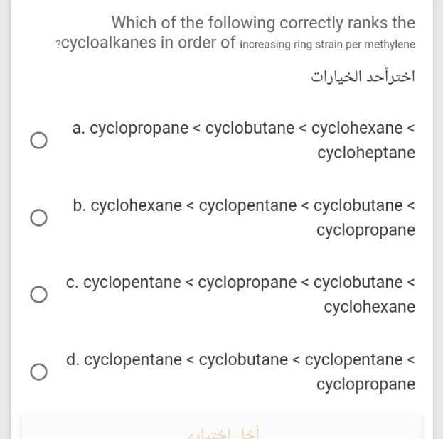 Which of the following correctly ranks the
?cycloalkanes in order of increasing ring strain per methylene
اختر أحد الخيارات
a. cyclopropane < cyclobutane < cyclohexane <
cycloheptane
b. cyclohexane < cyclopentane < cyclobutane <
cyclopropane
c. cyclopentane < cyclopropane < cyclobutane <
cyclohexane
d. cyclopentane < cyclobutane < cyclopentane <
cyclopropane
